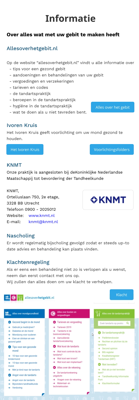 Informatie Over alles wat met uw gebit te maken heeft  Allesoverhetgebit.nl  Op de website “allesoverhetgebit.nl” vindt u alle informatie over   - tips voor een gezond gebit   - aandoeningen en behandelingen van uw gebit   - vergoedingen en verzekeringen   - tarieven en codes   - de tandartspraktijk   - beroepen in de tandartspraktijk   - hygiëne in de tandartspraktijk   - wat te doen als u niet tevreden bent.  Ivoren Kruis Het Ivoren Kruis geeft voorlichting om uw mond gezond te houden.    KNMT Onze praktijk is aangesloten bij deKoninklijke Nederlandse Maatschappij tot bevordering der TandheelkundeKNMT, Orteliuslaan 750, 2e etage, 3328 BB Utrecht Telefoon 0900 - 2025012 Website:	www.knmt.nl E-mail:	knmt@knmt.nl   Nascholing Er wordt regelmatig bijscholing gevolgd zodat er steeds up-to date advies en behandeling kan plaats vinden.  Klachtenregeling Als er eens een behandeling niet zo is verlopen als u wenst, neem dan eerst contact met ons op. Wij zullen dan alles doen om uw klacht te verhelpen.     Voorlichtingsfolders Voorlichtingsfolders Het Ivoren Kruis Het Ivoren Kruis Alles over het gebit  Alles over het gebit  Klacht Klacht